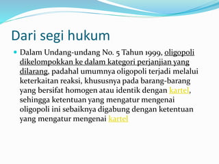 Dari segi hukum
 Dalam Undang-undang No. 5 Tahun 1999, oligopoli
dikelompokkan ke dalam kategori perjanjian yang
dilarang, padahal umumnya oligopoli terjadi melalui
keterkaitan reaksi, khususnya pada barang-barang
yang bersifat homogen atau identik dengan kartel,
sehingga ketentuan yang mengatur mengenai
oligopoli ini sebaiknya digabung dengan ketentuan
yang mengatur mengenai kartel
 