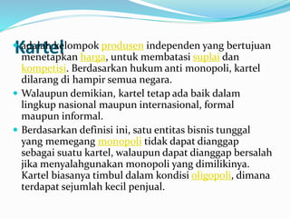 Kartel adalah kelompok produsen independen yang bertujuan
menetapkan harga, untuk membatasi suplai dan
kompetisi. Berdasarkan hukum anti monopoli, kartel
dilarang di hampir semua negara.
 Walaupun demikian, kartel tetap ada baik dalam
lingkup nasional maupun internasional, formal
maupun informal.
 Berdasarkan definisi ini, satu entitas bisnis tunggal
yang memegang monopoli tidak dapat dianggap
sebagai suatu kartel, walaupun dapat dianggap bersalah
jika menyalahgunakan monopoli yang dimilikinya.
Kartel biasanya timbul dalam kondisi oligopoli, dimana
terdapat sejumlah kecil penjual.
 