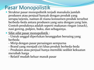 Pasar Monopolistik
 Struktur pasar monopolistik terjadi manakala jumlah
produsen atau penjual banyak dengan produk yang
serupa/sejenis, namun di mana konsumen produk tersebut
berbeda-beda antara produsen yang satu dengan yang lain.
Contoh produknya adalah seperti makanan ringan (snack),
nasi goreng, pulpen, buku, dan sebagainya.
 Sifat-sifat pasar monopolistik :
- Untuk unggul diperlukan keunggulan bersaing yang
berbeda
- Mirip dengan pasar persaingan sempurna
- Brand yang menjadi ciri khas produk berbeda-beda
- Produsen atau penjual hanya memiliki sedikit kekuatan
merubah harga
- Relatif mudah keluar masuk pasar
 