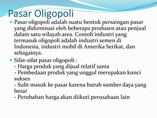 Pasar Oligopoli
 Pasar oligopoli adalah suatu bentuk persaingan pasar
yang didominasi oleh beberapa produsen atau penjual
dalam satu wilayah area. Contoh industri yang
termasuk oligopoli adalah industri semen di
Indonesia, industri mobil di Amerika Serikat, dan
sebagainya.
 Sifat-sifat pasar oligopoli :
- Harga produk yang dijual relatif sama
- Pembedaan produk yang unggul merupakan kunci
sukses
- Sulit masuk ke pasar karena butuh sumber daya yang
besar
- Perubahan harga akan diikuti perusahaan lain
 