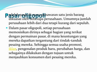 Pasar oligopoli adalah pasar di mana penawaran satu jenis barang
dikuasai oleh beberapa perusahaan. Umumnya jumlah
perusahaan lebih dari dua tetapi kurang dari sepuluh.
 Dalam pasar oligopoli, setiap perusahaan
memosisikan dirinya sebagai bagian yang terikat
dengan permainan pasar, di mana keuntungan yang
mereka dapatkan tergantung dari tindak-tanduk
pesaing mereka. Sehingga semua usaha promosi,
iklan, pengenalan produk baru, perubahan harga, dan
sebagainya dilakukan dengan tujuan untuk
menjauhkan konsumen dari pesaing mereka.
 