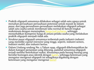  Praktik oligopoli umumnya dilakukan sebagai salah satu upaya untuk
menahan perusahaan-perusahaan potensial untuk masuk ke dalam
pasar, dan juga perusahaan-perusahaan melakukan oligopoli sebagai
salah satu usaha untuk menikmati laba normal di bawah tingkat
maksimum dengan menetapkan harga jual terbatas, sehingga
menyebabkan kompetisi harga di antara pelaku usaha yang melakukan
praktik oligopoli menjadi tidak ada.
 Struktur pasar oligopoli umumnya terbentuk pada industri-industri
yang memiliki capital intensive yang tinggi, seperti, industri semen,
industri mobil, dan industri kertas.
 Dalam Undang-undang No. 5 Tahun 1999, oligopoli dikelompokkan ke
dalam kategori perjanjian yang dilarang, padahal umumnya oligopoli
terjadi melalui keterkaitan reaksi, khususnya pada barang-barang yang
bersifat homogen atau identik dengan kartel, sehingga ketentuan yang
mengatur mengenai oligopoli ini sebagiknya digabung dengan
ketentuan yang mengatur mengenai kartel
 