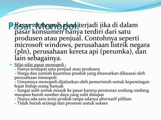 Pasar Monopoli Pasar monopoli akan terjadi jika di dalam
pasar konsumen hanya terdiri dari satu
produsen atau penjual. Contohnya seperti
microsoft windows, perusahaan listrik negara
(pln), perusahaan kereta api (perumka), dan
lain sebagainya.
 Sifat-sifat pasar monopoli :
- Hanya terdapat satu penjual atau produsen
- Harga dan jumlah kuantitas produk yang ditawarkan dikuasai oleh
perusahaan monopoli
- Umumnya monopoli dijalankan oleh pemerintah untuk kepentingan
hajat hidup orang banyak
- Sangat sulit untuk masuk ke pasar karena peraturan undang-undang
maupun butuh sumber daya yang sulit didapat
- Hanya ada satu jenis produk tanpa adanya alternatif pilihan
- Tidak butuh strategi dan promosi untuk sukses
 