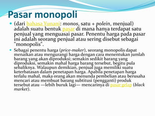 Pasar monopoli
 (dari bahasa Yunani: monos, satu + polein, menjual)
adalah suatu bentuk pasar di mana hanya terdapat satu
penjual yang menguasai pasar. Penentu harga pada pasar
ini adalah seorang penjual atau sering disebut sebagai
"monopolis".
 Sebagai penentu harga (price-maker), seorang monopolis dapat
menaikan atau mengurangi harga dengan cara menentukan jumlah
barang yang akan diproduksi; semakin sedikit barang yang
diproduksi, semakin mahal harga barang tersebut, begitu pula
sebaliknya. Walaupun demikian, penjual juga memiliki suatu
keterbatasan dalam penetapan harga. Apabila penetapan harga
terlalu mahal, maka orang akan menunda pembelian atau berusaha
mencari atau membuat barang subtitusi (pengganti) produk
tersebut atau —lebih buruk lagi— mencarinya di pasar gelap (black
market).
 