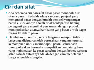 Ciri dan sifat
 Ada beberapa ciri dan sifat dasar pasar monopoli. Ciri
utama pasar ini adalah adanya seorang penjual yang
menguasai pasar dengan jumlah pembeli yang sangat
banyak. Ciri lainnya adalah tidak terdapatnya barang
pengganti yang memiliki persamaan dengan produk
monopolis; dan adanya hambatan yang besar untuk dapat
masuk ke dalam pasar.
 Hambatan itu sendiri, secara langsung maupun tidak
langsung, diciptakan oleh perusahaan yang mempunyai
kemampuan untuk memonopoli pasar. Perusahaan
monopolis akan berusaha menyulitkan pendatang baru
yang ingin masuk ke pasar tersebut dengan beberapa cara;
salah satu di antaranya adalah dengan cara menetapkan
harga serendah mungkin.
 