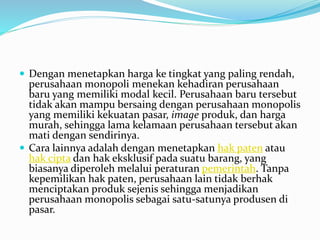  Dengan menetapkan harga ke tingkat yang paling rendah,
perusahaan monopoli menekan kehadiran perusahaan
baru yang memiliki modal kecil. Perusahaan baru tersebut
tidak akan mampu bersaing dengan perusahaan monopolis
yang memiliki kekuatan pasar, image produk, dan harga
murah, sehingga lama kelamaan perusahaan tersebut akan
mati dengan sendirinya.
 Cara lainnya adalah dengan menetapkan hak paten atau
hak cipta dan hak eksklusif pada suatu barang, yang
biasanya diperoleh melalui peraturan pemerintah. Tanpa
kepemilikan hak paten, perusahaan lain tidak berhak
menciptakan produk sejenis sehingga menjadikan
perusahaan monopolis sebagai satu-satunya produsen di
pasar.
 