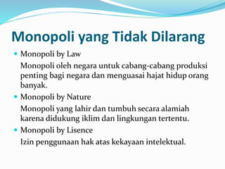 Monopoli yang Tidak Dilarang
 Monopoli by Law
Monopoli oleh negara untuk cabang-cabang produksi
penting bagi negara dan menguasai hajat hidup orang
banyak.
 Monopoli by Nature
Monopoli yang lahir dan tumbuh secara alamiah
karena didukung iklim dan lingkungan tertentu.
 Monopoli by Lisence
Izin penggunaan hak atas kekayaan intelektual.
 