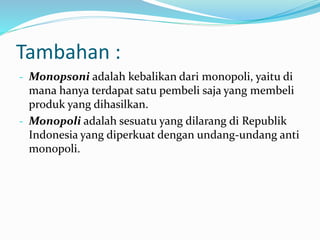 Tambahan :
- Monopsoni adalah kebalikan dari monopoli, yaitu di
mana hanya terdapat satu pembeli saja yang membeli
produk yang dihasilkan.
- Monopoli adalah sesuatu yang dilarang di Republik
Indonesia yang diperkuat dengan undang-undang anti
monopoli.
 