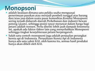 Monopsoni
 adalah keadaan dimana satu pelaku usaha menguasai
penerimaan pasokan atau menjadi pembeli tunggal atas barang
dan/atau jasa dalam suatu pasar komoditas.Kondisi Monopsoni
sering terjadi didaerah-daerah Perkebunan dan industri hewan
potong (ayam), sehingga posisi tawar menawar dalam harga bagi
petani adalah nonsen. Perlu diteliti lebih jauh dampak fenomena
ini, apakah ada faktor-faktor lain yang menyebabkan Monopsoni
sehingga tingkat kesejahteraan petani berpengaruh.
 Salah satu contoh monopsoni juga adalah penjualan perangkat
kereta api di Indonesia. Perusahaan Kereta Api di Indonesia
hanya ada satu yakni KAI, oleh karena itu, semua hasil produksi
hanya akan dibeli oleh KAI.
 