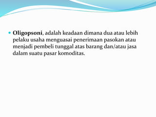  Oligopsoni, adalah keadaan dimana dua atau lebih
pelaku usaha menguasai penerimaan pasokan atau
menjadi pembeli tunggal atas barang dan/atau jasa
dalam suatu pasar komoditas.
 