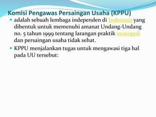 Komisi Pengawas Persaingan Usaha (KPPU)
 adalah sebuah lembaga independen di Indonesia yang
dibentuk untuk memenuhi amanat Undang-Undang
no. 5 tahun 1999 tentang larangan praktik monopoli
dan persaingan usaha tidak sehat.
 KPPU menjalankan tugas untuk mengawasi tiga hal
pada UU tersebut:
 