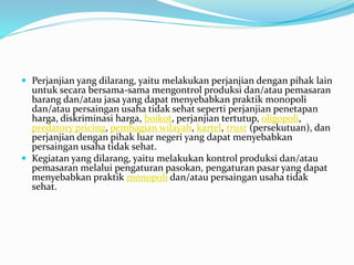  Perjanjian yang dilarang, yaitu melakukan perjanjian dengan pihak lain
untuk secara bersama-sama mengontrol produksi dan/atau pemasaran
barang dan/atau jasa yang dapat menyebabkan praktik monopoli
dan/atau persaingan usaha tidak sehat seperti perjanjian penetapan
harga, diskriminasi harga, boikot, perjanjian tertutup, oligopoli,
predatory pricing, pembagian wilayah, kartel, trust (persekutuan), dan
perjanjian dengan pihak luar negeri yang dapat menyebabkan
persaingan usaha tidak sehat.
 Kegiatan yang dilarang, yaitu melakukan kontrol produksi dan/atau
pemasaran melalui pengaturan pasokan, pengaturan pasar yang dapat
menyebabkan praktik monopoli dan/atau persaingan usaha tidak
sehat.
 