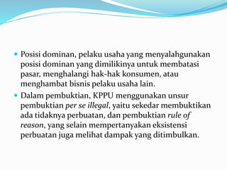  Posisi dominan, pelaku usaha yang menyalahgunakan
posisi dominan yang dimilikinya untuk membatasi
pasar, menghalangi hak-hak konsumen, atau
menghambat bisnis pelaku usaha lain.
 Dalam pembuktian, KPPU menggunakan unsur
pembuktian per se illegal, yaitu sekedar membuktikan
ada tidaknya perbuatan, dan pembuktian rule of
reason, yang selain mempertanyakan eksistensi
perbuatan juga melihat dampak yang ditimbulkan.
 