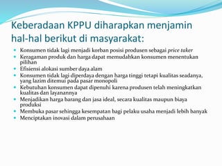 Keberadaan KPPU diharapkan menjamin
hal-hal berikut di masyarakat:
 Konsumen tidak lagi menjadi korban posisi produsen sebagai price taker
 Keragaman produk dan harga dapat memudahkan konsumen menentukan
pilihan
 Efisiensi alokasi sumber daya alam
 Konsumen tidak lagi diperdaya dengan harga tinggi tetapi kualitas seadanya,
yang lazim ditemui pada pasar monopoli
 Kebutuhan konsumen dapat dipenuhi karena produsen telah meningkatkan
kualitas dan layanannya
 Menjadikan harga barang dan jasa ideal, secara kualitas maupun biaya
produksi
 Membuka pasar sehingga kesempatan bagi pelaku usaha menjadi lebih banyak
 Menciptakan inovasi dalam perusahaan
 