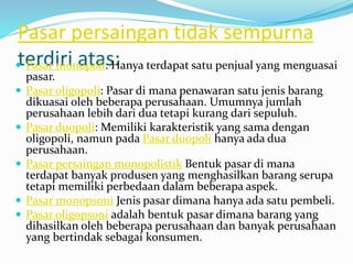 Pasar persaingan tidak sempurna
terdiri atas: Pasar monopoli: Hanya terdapat satu penjual yang menguasai
pasar.
 Pasar oligopoli: Pasar di mana penawaran satu jenis barang
dikuasai oleh beberapa perusahaan. Umumnya jumlah
perusahaan lebih dari dua tetapi kurang dari sepuluh.
 Pasar duopoli: Memiliki karakteristik yang sama dengan
oligopoli, namun pada Pasar duopoli hanya ada dua
perusahaan.
 Pasar persaingan monopolistik Bentuk pasar di mana
terdapat banyak produsen yang menghasilkan barang serupa
tetapi memiliki perbedaan dalam beberapa aspek.
 Pasar monopsoni Jenis pasar dimana hanya ada satu pembeli.
 Pasar oligopsoni adalah bentuk pasar dimana barang yang
dihasilkan oleh beberapa perusahaan dan banyak perusahaan
yang bertindak sebagai konsumen.
 
