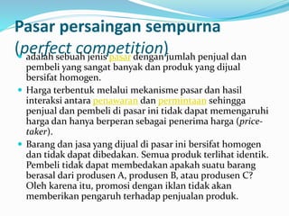 Pasar persaingan sempurna
(perfect competition) adalah sebuah jenis pasar dengan jumlah penjual dan
pembeli yang sangat banyak dan produk yang dijual
bersifat homogen.
 Harga terbentuk melalui mekanisme pasar dan hasil
interaksi antara penawaran dan permintaan sehingga
penjual dan pembeli di pasar ini tidak dapat memengaruhi
harga dan hanya berperan sebagai penerima harga (price-
taker).
 Barang dan jasa yang dijual di pasar ini bersifat homogen
dan tidak dapat dibedakan. Semua produk terlihat identik.
Pembeli tidak dapat membedakan apakah suatu barang
berasal dari produsen A, produsen B, atau produsen C?
Oleh karena itu, promosi dengan iklan tidak akan
memberikan pengaruh terhadap penjualan produk.
 