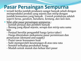 Pasar Persaingan Sempurna
 terjadi ketika jumlah produsen sangat banyak sekali dengan
memproduksi produk yang sejenis dan mirip dengan
jumlah konsumen yang banyak. Contoh produknya adalah
seperti beras, gandum, batubara, kentang, dan lain-lain.
 Sifat-sifat pasar persaingan sempurna :
- Jumlah penjual dan pembeli banyak
- Barang yang dijual sejenis, serupa dan mirip satu sama
lain
- Penjual bersifat pengambil harga (price taker)
- Harga ditentukan mekanisme pasar permintaan dan
penawaran (demand and supply)
- Posisi tawar konsumen kuat
- Sulit memperoleh keuntungan di atas rata-rata
- Sensitif terhadap perubahan harga
- Mudah untuk masuk dan keluar dari pasar
 