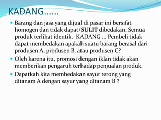 KADANG......
 Barang dan jasa yang dijual di pasar ini bersifat
homogen dan tidak dapat/SULIT dibedakan. Semua
produk terlihat identik. KADANG ... Pembeli tidak
dapat membedakan apakah suatu barang berasal dari
produsen A, produsen B, atau produsen C?
 Oleh karena itu, promosi dengan iklan tidak akan
memberikan pengaruh terhadap penjualan produk.
 Dapatkah kita membedakan sayur terong yang
ditanam A dengan sayur yang ditanam B ?
 