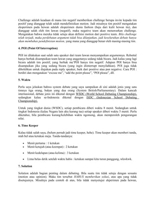 Challenge adalah keadaan di mana tim negatif memberikan challenge berupa invite kepada tim
positif yang dianggap telah salah mendefinisikan motion. Jadi misalnya tim positif mengatakan
eksperimen pada hewan adalah eksperimen dunia fashion (baju dari kulit hewan itu), dan
dianggap salah oleh tim lawan (negatif), maka negative team akan menawarkan challenge.
Mengatakan bahwa mereka tidak setuju akan definisi motion dari positive team. Bila challenge
telah terjadi, maka perdebatan argument tidak bisa dilanjutkan, jadi keseluruhan debate hanya
akan membahas pendefinisian motion, yang mana yang dianggap benar oleh masing-masing tim.
4. POI (Point Of Interruption)
POI ini dilakukan saat salah satu speaker dari team lawan menyampaikan argumennya. Rebuttal
hanya berhak disampaikan team lawan yang anggotanya sedang tidak bicara. Jadi kalau yang lagi
bicara adalah tim positif, yang berhak me’POI hanya tim negatif. Adapun POI hanya bisa
disampaikan jika yang sedang bicara (yang ingin diinterrupt menyilahkan). POI juga tidak
dibolehkan untuk diajukan pada reply speaker, baik dari positive atau pun negative. Cara POI :
berdiri dan mengatakan “excuse me”, “add the point please”, “POI please”, dll.
5. Waktu
Perlu saya jelaskan bahwa system debate yang saya sampaikan di sini adalah jenis yang satu
timnya tiga orang, bukan yang dua orang (System British/Parliamentary). Dalam kancah
internasional, debate jenis ini dikenal dengan WSDC (World School Debating Championship),
sedangkan kalau se-Indonesia dikenal dengan ISDC (Indonesian School Debating
Championship).
Untuk yang tingkat dunia (WSDC), setiap pembicara diberi waktu 8 menit. Sedangkan untuk
tingkat Indonesia (kalau Negara lain aku kurang tau) setiap speaker diberi waktu 5 menit. Perlu
diketahui, bila pembicara kurang/kelebihan waktu ngomong, akan memperoleh pengurangan
nilai.
6. Time Keeper
Kalau tidak salah saya, (belum pernah jadi time keeper, hehe). Time keeper akan memberi tanda,
ntah bel atau ketukan meja. Tanda-tandanya:
• Menit pertama : 1 ketukan
• Menit ketujuh (atau keempat) : 2 ketukan
• Menit kedelapan (atau kelima) : 3 ketukan
• Lima belas detik setelah waktu habis : ketukan sampai kita turun panggung, wkwkwk.
7. Solution
Solution adalah bagian penting dalam debating. Bila suatu tim tidak setuju dengan sesuatu
(motion atau opinion). Maka tim tersebut HARUS memberikan solusi, atas apa yang tidak
disetujuinya. Misalnya pada contoh di atas, bila tidak menyetujui ekperimen pada hewan,
 