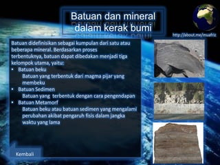 Batuan dan mineral
dalam kerak bumi
Batuan didefinisikan sebagai kumpulan dari satu atau
beberapa mineral. Berdasarkan proses terbentuknya,
batuan dapat dibedakan menjadi tiga kelompok utama,
yaitu:
• Batuan beku
Batuan yang terbentuk dari magma pijar yang
membeku.
• Batuan Sedimen
Batuan yang terbentuk dengan cara pengendapan.
• Batuan Metamorf
Batuan beku atau batuan sedimen yang mengalami
perubahan akibat pengaruh fisis dalam jangka
waktu yang lama.

Kembali

http://about.me/muafriz

 