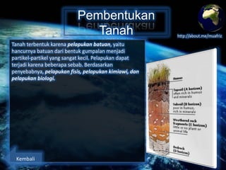 Pembentukan
Tanah
Tanah terbentuk karena pelapukan batuan, yaitu
hancurnya batuan dari bentuk gumpalan menjadi
partikel-partikel yang sangat kecil. Pelapukan dapat
terjadi karena beberapa sebab. Berdasarkan
penyebabnya, pelapukan fisis, pelapukan kimiawi, dan
pelapukan biologi.

Kembali

http://about.me/muafriz

 