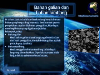 Bahan galian dan
bahan tambang
DI dalam lapisan kulit bumi terkandung banyak bahanbahan yang berguna bagi manusia. Berdasarkan proses
pengolahan setelah dilakukan penggalian, kita dapat
membagi bahan yang digali menjadi dua kelompok,
yaitu:
• Bahan galian
Hasil bahan galian dapat langsung dimanfaatkan
dari hasil penggalian. Contoh bahan galian adalah
pasir, kapur, dan batu
• Bahan tambang
Hasil penggalian bahan tambang tidak dapat
langsung dimanfaatkan. Diperlukan proses lebih
lanjut dahalu sebelum dimanfaatkan.

Kembali

http://about.me/muafriz

 