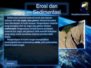 Erosi dan
Sedimentasi
Ketika erosi material-material tanah atau batuan
terbawa oleh air, angin, atau gletser. Material tersebut
akan diendapkan di suatu tempat. Pengendapan material
yang terangkut oleh air, angin atau gletser disebut
sedimentasi. Pengendapan terjadi karena pembawa
material (air, angin, dan gletser) tidak memiliki kekuatan
yang cukup untuk membawa material tersebut lebih
lanjut.
Pengendapan di muara sungai menyebabkan
pandangkalan dan terbentuknya delta, yaitu pulau-pulau
kecil di muara sungai.

Kembali

http://about.me/muafriz

 