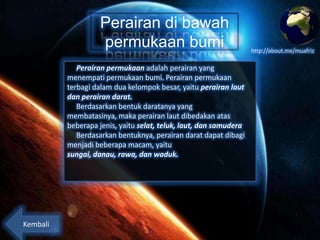 Perairan di bawah
permukaan bumi
Perairan permukaan adalah perairan yang
menempati permukaan bumi. Perairan permukaan
terbagi dalam dua kelompok besar, yaitu perairan laut
dan perairan darat.
Berdasarkan bentuk daratan yang membatasinya,
maka perairan laut dibedakan atas beberapa jenis, yaitu
selat, teluk, laut, dan samudera
Berdasarkan bentuknya, perairan darat dapat dibagi
menjadi beberapa macam, yaitu sungai, danau, rawa,
dan waduk.

Kembali

http://about.me/muafriz

 