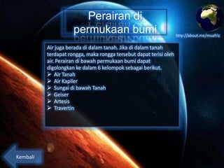 Perairan di
permukaan bumi
Air juga berada di dalam tanah. Jika di dalam tanah
terdapat rongga, maka rongga tersebut dapat terisi oleh
air. Perairan di bawah permukaan bumi dapat
digolongkan ke dalam 6 kelompok sebagai berikut.
 Air Tanah
 Air Kapiler
 Sungai di bawah Tanah
 Geiser
 Artesis
 Travertin

Kembali

http://about.me/muafriz

 