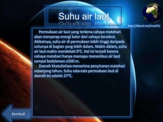 Suhu air laut
http://about.me/muafriz

Permukaan air laut yang terkena cahaya matahari
akan menyerap energi kalor dari cahaya tersebut.
Akibatnya, suhu air di permukaan lebih tinggi daripada
suhunya di bagian yang lebih dalam. Makin dalam, suhu
air laut makin mendekati 0°C. Hal ini terjadi karena
cahaya matahari hanya mamapu menembus air laut
sampai kedalaman ±100 m.
Daerah khatulistiwa menerima penyinaran matahari
sepanjang tahun. Suhu rata-rata permukaan laut di
daerah ini adalah 27°C.

Kembali

 