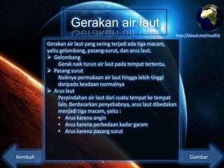 Gerakan air laut
http://about.me/muafriz

Gerakan air laut yang sering terjadi ada tiga macam,
yaitu gelombang, pasang-surut, dan arus laut.
 Gelombang
Gerak naik turun air laut pada tempat tertentu.
 Pasang surut
Naiknya permukaan air laut hingga lebih tinggi
daripada keadaan normalnya
 Arus laut
Perpindahan air laut dari suatu tempat ke tempat
lain. Berdasarkan penyebabnya, arus laut dibedakan
menjadi tiga macam, yaitu :
• Arus karena angin
• Arus karena perbedaan kadar garam
• Arus karena pasang surut

Kembali

Gambar

 
