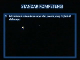 STANDAR KOMPETENSI
5. Memahami sistem tata surya dan proses yang terjadi di
dalamnya

 