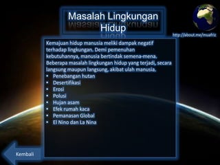 Masalah Lingkungan
Hidup
Kemajuan hidup manusia meliki dampak negatif
terhadap lingkungan. Demi pemenuhan kebutuhannya,
manusia bertindak semena-mena. Beberapa masalah
lingkungan hidup yang terjadi, secara langsung maupun
langsung, akibat ulah manusia.
• Penebangan hutan
• Desertifikasi
• Erosi
• Polusi
• Hujan asam
• Efek rumah kaca
• Pemanasan Global
• El Nino dan La Nina

Kembali

http://about.me/muafriz

 