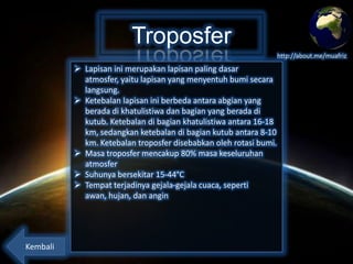 Troposfer
http://about.me/muafriz

 Lapisan ini merupakan lapisan paling dasar atmosfer,
yaitu lapisan yang menyentuh bumi secara langsung.
 Ketebalan lapisan ini berbeda antara abgian yang
berada di khatulistiwa dan bagian yang berada di
kutub. Ketebalan di bagian khatulistiwa antara 16-18
km, sedangkan ketebalan di bagian kutub antara 8-10
km. Ketebalan troposfer disebabkan oleh rotasi bumi.
 Masa troposfer mencakup 80% masa keseluruhan
atmosfer
 Suhunya bersekitar 15-44°C
 Tempat terjadinya gejala-gejala cuaca, seperti awan,
hujan, dan angin

Kembali

 