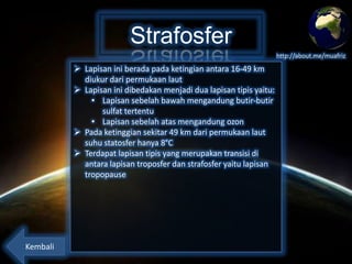 Strafosfer
http://about.me/muafriz

 Lapisan ini berada pada ketingian antara 16-49 km
diukur dari permukaan laut
 Lapisan ini dibedakan menjadi dua lapisan tipis yaitu:
• Lapisan sebelah bawah mengandung butir-butir
sulfat tertentu
• Lapisan sebelah atas mengandung ozon
 Pada ketinggian sekitar 49 km dari permukaan laut
suhu statosfer hanya 8°C
 Terdapat lapisan tipis yang merupakan transisi di
antara lapisan troposfer dan strafosfer yaitu lapisan
tropopause

Kembali

 