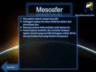 Mesosfer
http://about.me/muafriz

 Merupakan lapisan tengah atmosfer
 Ketinggian lapisan ini antara 49-82 km diukur dari
permukaan laut
 Biasanya meteor habis terbakar pada lapisan ini.
 Antara lapisan strafosfer dan mesosfer terdapat
lapisan transisi yang memiliki ketinggian sekitar 50 km
dari permukaan laut yang disebut stratopause

Kembali

 
