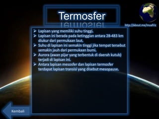 Termosfer
http://about.me/muafriz

 Lapisan yang memiliki suhu tinggi.
 Lapisan ini berada pada ketinggian antara 28-483 km
diukur dari permukaan laut.
 Suhu di lapisan ini semakin tinggi jika tempat tersebut
semakin jauh dari permukaan bumi.
 Aurora (awan pijar yang terbentuk di daerah kutub)
terjadi di lapisan ini.
 Antara lapisan mesosfer dan lapisan termosfer
terdapat lapisan transisi yang disebut mesopause.

Kembali

 