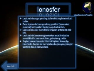 Ionosfer
http://about.me/muafriz

 Lapisan ini sangat penting dalam bidang komunikasi
radio.
 Pada lapisan ini mengandung partikel (atom atau
molekul) bermuatan listrik yang disebut ion.
 Lapisan ionosfer memiliki ketinggian antara 80-480
km.
 Lapisan ini dapat menghantarkan arus listrik dan
memiliki sifat memantulkan gelombang radio.
 Bagian bawah ionosfer disebut lapisan KennellyHeaviside. Bagian ini merupakan bagian yang sangat
penting dalam komunikasi.

Kembali

 
