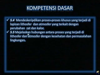 KOMPETENSI DASAR
 5.4 Mendeskripsikan proses-proses khusus yang terjadi di
lapisan lithosfer dan atmosfer yang terkait dengan
perubahan zat dan kalor.
 5.5 Mejelaskan hubungan antara proses yang terjadi di
lithosfer dan atmosfer dengan kesehatan dan permasalahan
lingkungan.

 
