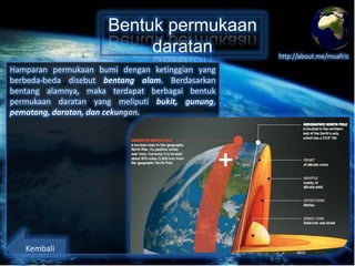 Bentuk permukaan
daratan
Hamparan permukaan bumi dengan ketinggian yang
berbeda-beda disebut bentang alam. Berdasarkan
bentang alamnya, maka terdapat berbagai bentuk
permukaan daratan yang meliputi bukit, gunung,
pematang, daratan, dan cekungan.

Kembali

http://about.me/muafriz

 