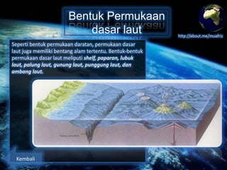 Bentuk Permukaan
dasar laut
Seperti bentuk permukaan daratan, permukaan dasar
laut juga memiliki bentang alam tertentu. Bentuk-bentuk
permukaan dasar laut meliputi shelf, paparan, lubuk
laut, palung laut, gunung laut, punggung laut, dan
ambang laut.

Kembali

http://about.me/muafriz

 