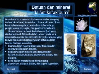 Batuan dan mineral
dalam kerak bumi

http://about.me/muafriz

Kerak bumi tersusun atas lapisan-lapisan batuan yang
terbentuk selama jutaan tahun . Batuan di permukaan
bumi selalu mengalami perubahan akibat adanya
pengikisan air, es, angin , dan gerakan kerak bumi.
Semua batuan terbuat dari substansi (zat) yang
disebut mineral. Mineral adalah zat anorganik yang
memiliki komposisi dan sifat-sifat tertentu. Mineral yang
banyak dijumpai sebagai penyusun batuan adalah
kuarsa, feldspar, dan mika.
• Kuarsa adalah mineral keras yang tersusun dari
senyawa silikon dan oksigen.
• Feldspar adalah mineral yang tersusun dari kalium,
natrium, kalsium, aluminium, silikon, dan oksigen.
• Mika adalah mineral yang mengandung aluminium,
oksigen, silikon, dan logam-logam lain.
Kembali

Batuan

 