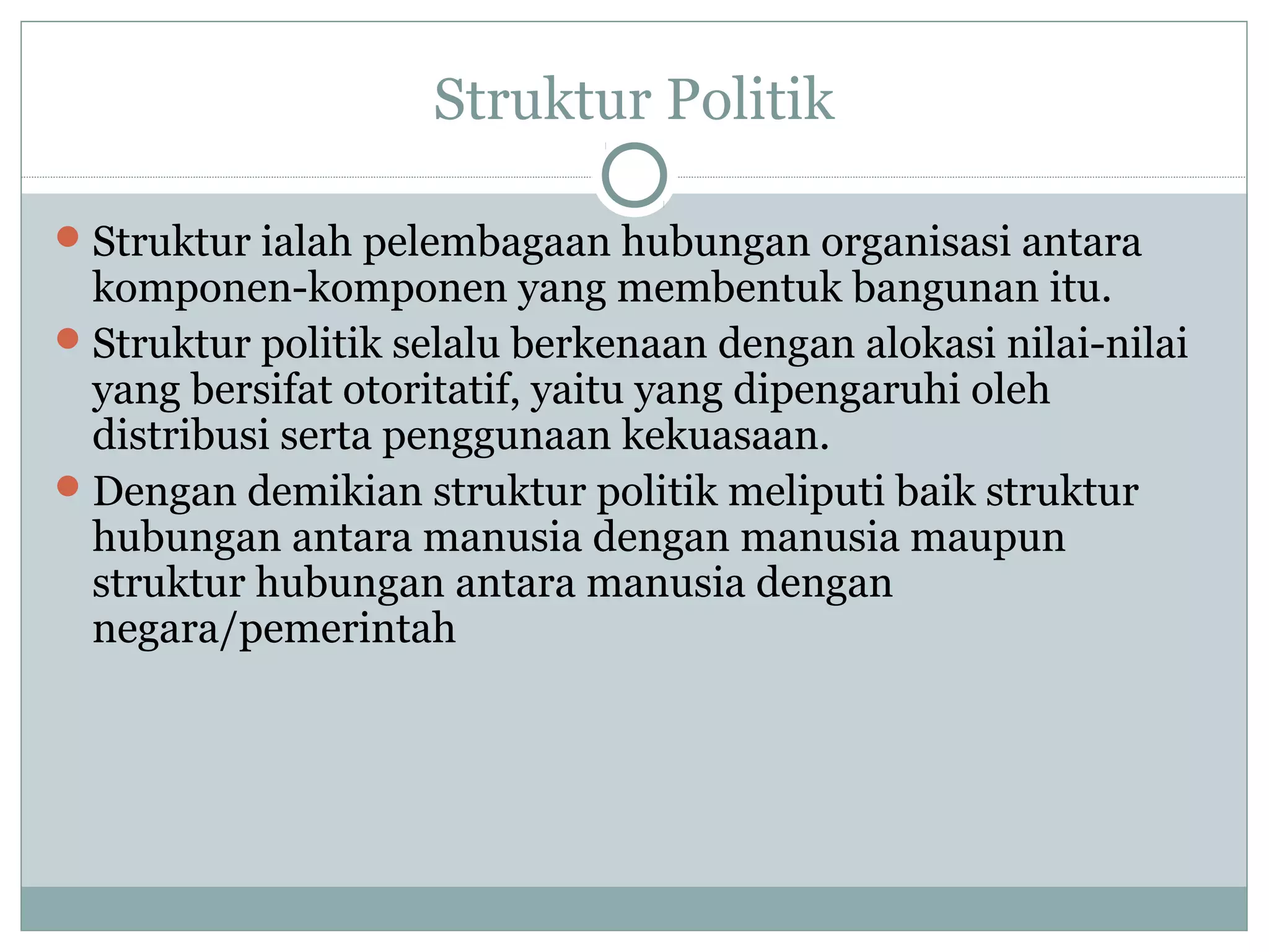 Struktur Politik
 Struktur ialah pelembagaan hubungan organisasi antara

komponen-komponen yang membentuk bangunan itu.
 Struktur politik selalu berkenaan dengan alokasi nilai-nilai
yang bersifat otoritatif, yaitu yang dipengaruhi oleh
distribusi serta penggunaan kekuasaan.
 Dengan demikian struktur politik meliputi baik struktur
hubungan antara manusia dengan manusia maupun
struktur hubungan antara manusia dengan
negara/pemerintah

 