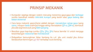 PRINSIP MEKANIK
 Kumpulan segitiga dengan sistem meruang menerima gaya-gaya dari berbagai
sumbu koordinat melalui titik-titik kumpul yang terdiri atas gaya batang dan
beban eksternal
 Cara kerja mekanik space-frame adalah dengan mereaksikan setiap gaya (yang
sama, maupun beda arahnya) hingga saling meniadakan (∑F=0; ∑M=0), termasuk
jika ada segmen/rusuk yang lebih panjang
 Resultan gaya tiap-tiap sumbu (∑Fx; ∑Fy; ∑Fz) harus bernilai ‘0’ untuk menjaga
keseimbangan rotasional dan translasional
 Didapatkan kemungkinan lebar bentang 6x s.d. 36x unit modul jika diukur
berdasarkan kemiringan 45o-60o terhadap rusuk bentang
 