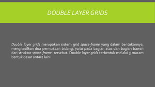 DOUBLE LAYER GRIDS
Double layer grids merupakan sistem grid space-frame yang dalam bentukannya,
menghasilkan dua permukaan bidang, yaitu pada bagian atas dan bagian bawah
dari struktur space-frame tersebut. Double layer grids terbentuk melalui 3 macam
bentuk dasar antara lain:
 
