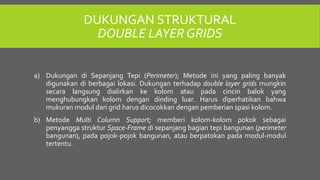 DUKUNGAN STRUKTURAL
DOUBLE LAYER GRIDS
a) Dukungan di Sepanjang Tepi (Perimeter); Metode ini yang paling banyak
digunakan di berbagai lokasi. Dukungan terhadap double layer grids mungkin
secara langsung dialirkan ke kolom atau pada cincin balok yang
menghubungkan kolom dengan dinding luar. Harus diperhatikan bahwa
mukuran modul dari grid harus dicocokkan dengan pemberian spasi kolom.
b) Metode Multi Column Support; memberi kolom-kolom pokok sebagai
penyangga struktur Space-Frame di sepanjang bagian tepi bangunan (perimeter
bangunan), pada pojok-pojok bangunan, atau berpatokan pada modul-modul
tertentu.
 