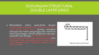 DUKUNGAN STRUKTURAL
DOUBLE LAYER GRIDS
c) Memadatkan sistem space-frame dengan
mempertebal komposisi framing lebih kompleks
pada bagian yang bebas (kurang mendapat
sokongan dari kolom penyangga) atau membuat
sistem penyangga memiliki jangkauan sokongan
yang lebih luas (dengan membuat sistem framing
lebih kompleks pada bagian penyangganya, atau
membuat balok penyangga pada puncak kolom
yang bersambungan langsung dengan sistem
space-frame)
 