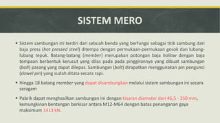 SISTEM MERO
 Sistem sambungan ini terdiri dari sebuah benda yang berfungsi sebagai titik sambung dari
baja press (hot pressed steel) ditempa dengan permukaan-permukaan gosok dan lubang-
lubang tepuk. Batang-batang (member) merupakan potongan baja hollow dengan baja
tempaan berbentuk kerucut yang dilas pada pada pinggirannya yang dibuat sambungan
(bolt) pasang yang dapat dilepas. Sambungan (bolt) dirapatkan menggunakan pin pengunci
(dowel pin) yang sudah ditata secara rapi.
 Hingga 18 batang member yang dapat disambungkan melalui sistem sambungan ini secara
seragam
 Pabrik dapat menghasilkan sambungan ini dengan kisaran diameter dari 46,5 - 350 mm,
kemungkinan bentangan berkisar antara M12-M64 dengan batas penanganan gaya
maksimum 1413 kN.
 