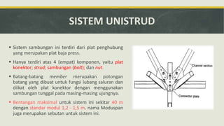 SISTEM UNISTRUD
 Sistem sambungan ini terdiri dari plat penghubung
yang merupakan plat baja press.
 Hanya terdiri atas 4 (empat) komponen, yaitu plat
konektor; strud; sambungan (bolt); dan nut.
 Batang-batang member merupakan potongan
batang yang dibuat untuk fungsi lubang saluran dan
diikat oleh plat konektor dengan menggunakan
sambungan tunggal pada masing-masing ujungnya.
 Bentangan maksimal untuk sistem ini sekitar 40 m
dengan standar modul 1,2 - 1,5 m. nama Moduspan
juga merupakan sebutan untuk sistem ini.
 