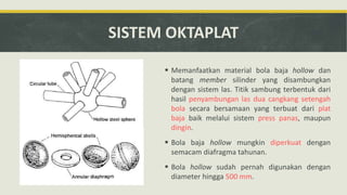 SISTEM OKTAPLAT
 Memanfaatkan material bola baja hollow dan
batang member silinder yang disambungkan
dengan sistem las. Titik sambung terbentuk dari
hasil penyambungan las dua cangkang setengah
bola secara bersamaan yang terbuat dari plat
baja baik melalui sistem press panas, maupun
dingin.
 Bola baja hollow mungkin diperkuat dengan
semacam diafragma tahunan.
 Bola hollow sudah pernah digunakan dengan
diameter hingga 500 mm.
 